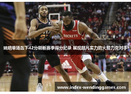 姚明单场轰下42分刷新赛季得分纪录 展现超凡实力助火箭力克对手