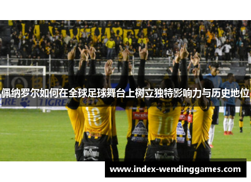 佩纳罗尔如何在全球足球舞台上树立独特影响力与历史地位