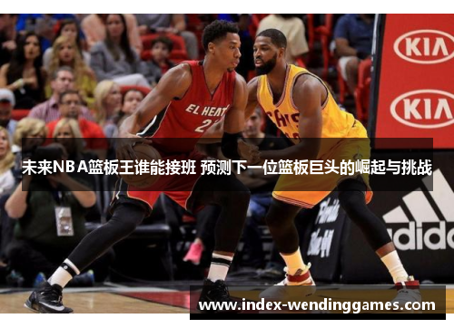 未来NBA篮板王谁能接班 预测下一位篮板巨头的崛起与挑战