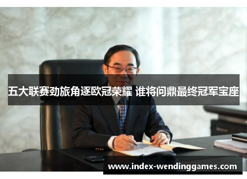 五大联赛劲旅角逐欧冠荣耀 谁将问鼎最终冠军宝座