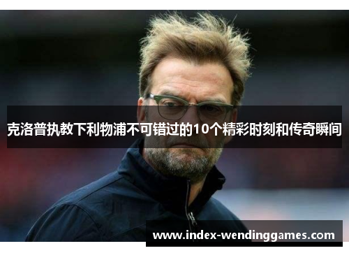 克洛普执教下利物浦不可错过的10个精彩时刻和传奇瞬间