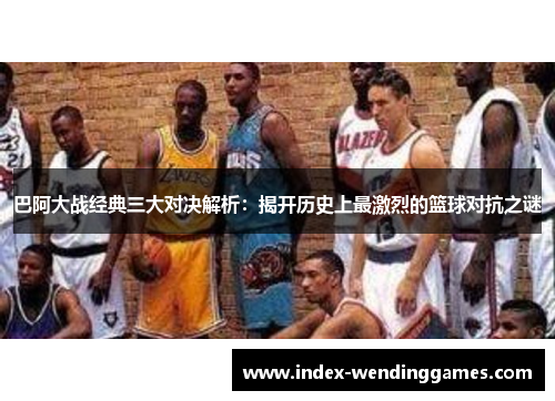 巴阿大战经典三大对决解析：揭开历史上最激烈的篮球对抗之谜