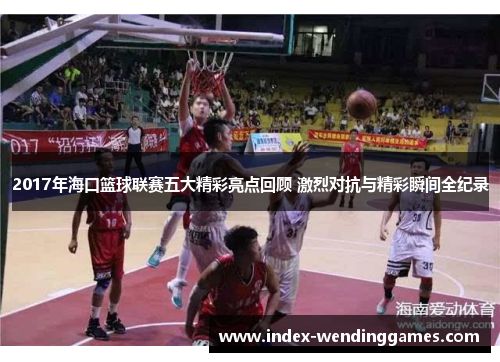 2017年海口篮球联赛五大精彩亮点回顾 激烈对抗与精彩瞬间全纪录