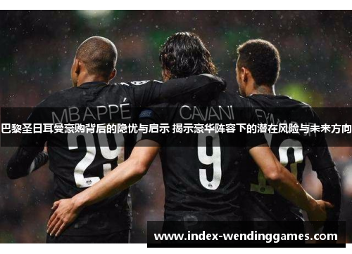 巴黎圣日耳曼豪购背后的隐忧与启示 揭示豪华阵容下的潜在风险与未来方向