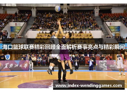 海口篮球联赛精彩回顾全面解析赛事亮点与精彩瞬间
