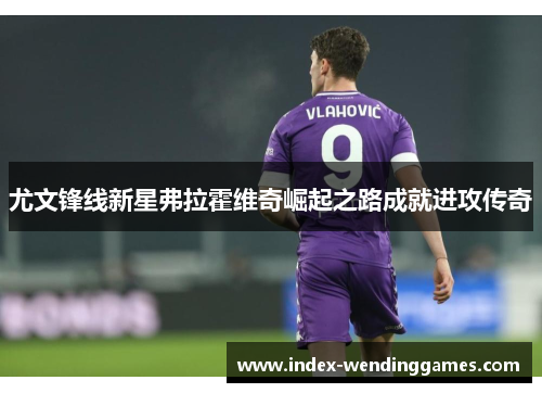 尤文锋线新星弗拉霍维奇崛起之路成就进攻传奇