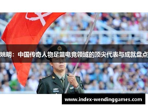 姚明：中国传奇人物足篮电竞领域的顶尖代表与成就盘点
