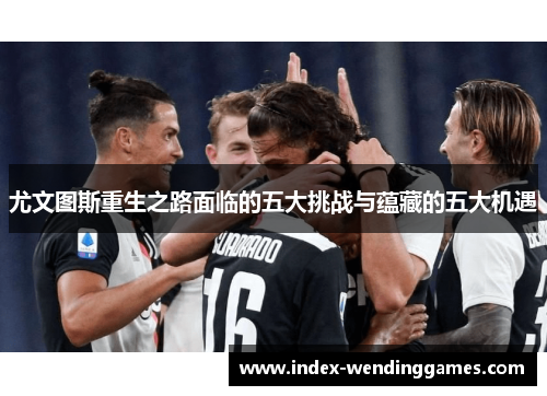 尤文图斯重生之路面临的五大挑战与蕴藏的五大机遇