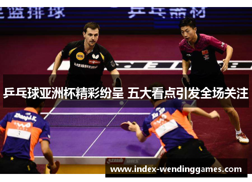 乒乓球亚洲杯精彩纷呈 五大看点引发全场关注