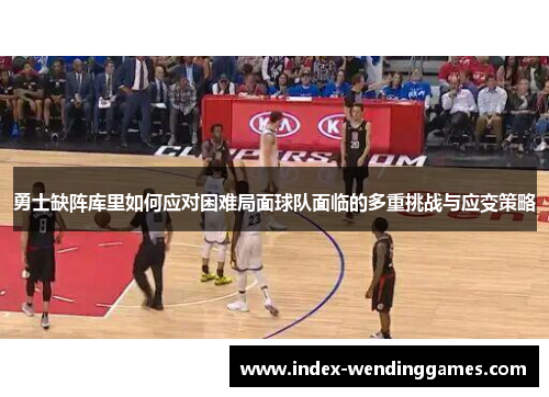 勇士缺阵库里如何应对困难局面球队面临的多重挑战与应变策略