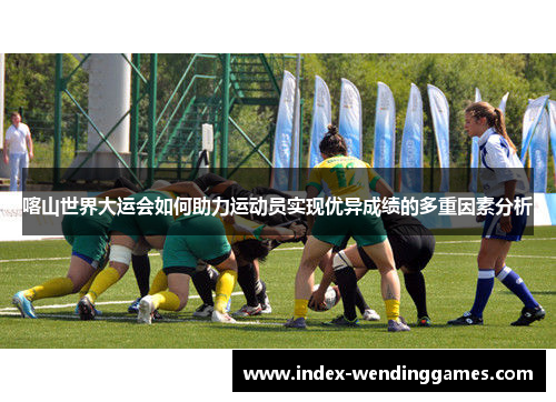 喀山世界大运会如何助力运动员实现优异成绩的多重因素分析