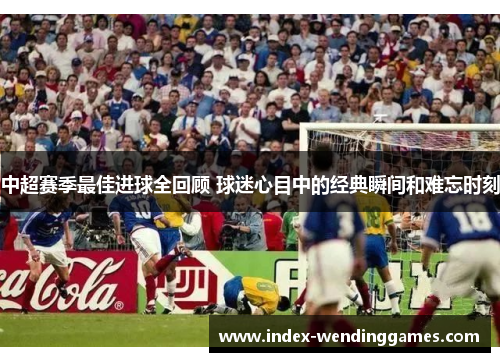 中超赛季最佳进球全回顾 球迷心目中的经典瞬间和难忘时刻