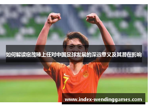 如何解读宿茂臻上任对中国足球发展的深远意义及其潜在影响