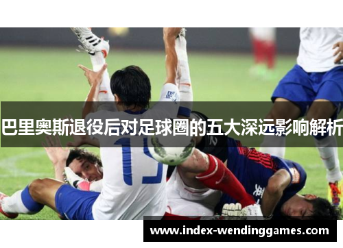 巴里奥斯退役后对足球圈的五大深远影响解析