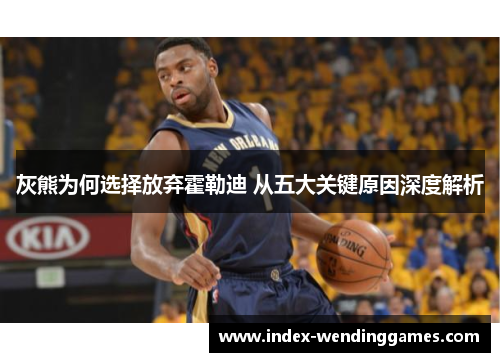 灰熊为何选择放弃霍勒迪 从五大关键原因深度解析