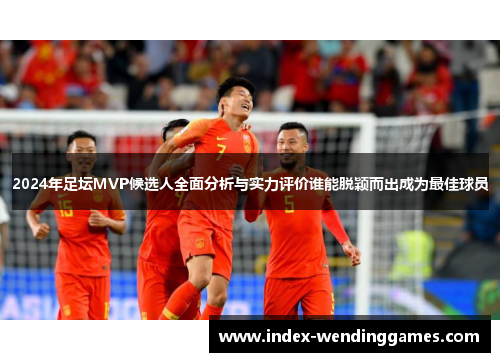 2024年足坛MVP候选人全面分析与实力评价谁能脱颖而出成为最佳球员