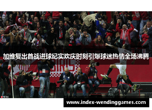加维复出首战进球纪实欢庆时刻引爆球迷热情全场沸腾
