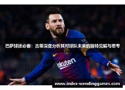巴萨球迷必看：古蒂深度分析其对球队未来的独特见解与思考
