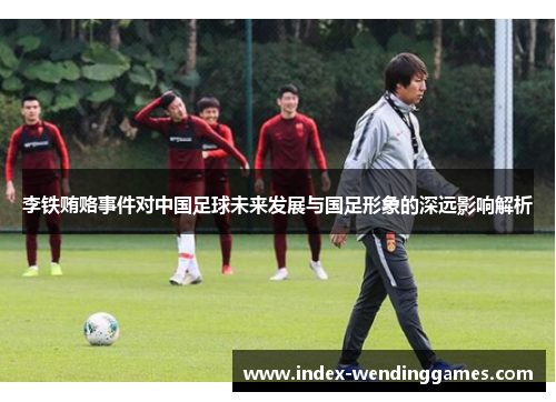 李铁贿赂事件对中国足球未来发展与国足形象的深远影响解析
