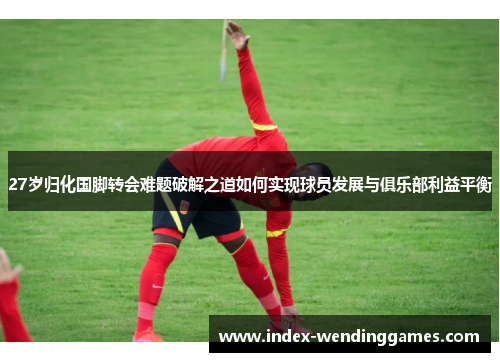 27岁归化国脚转会难题破解之道如何实现球员发展与俱乐部利益平衡