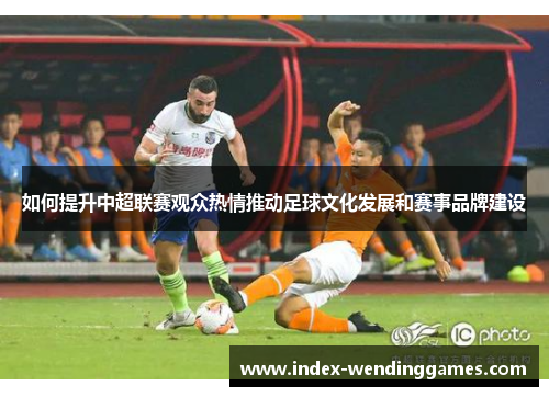 如何提升中超联赛观众热情推动足球文化发展和赛事品牌建设