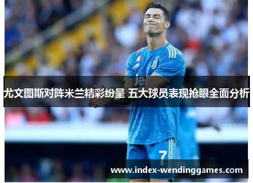 尤文图斯对阵米兰精彩纷呈 五大球员表现抢眼全面分析