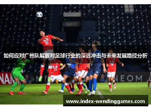 如何应对广州队解散对足球行业的深远冲击与未来发展路径分析