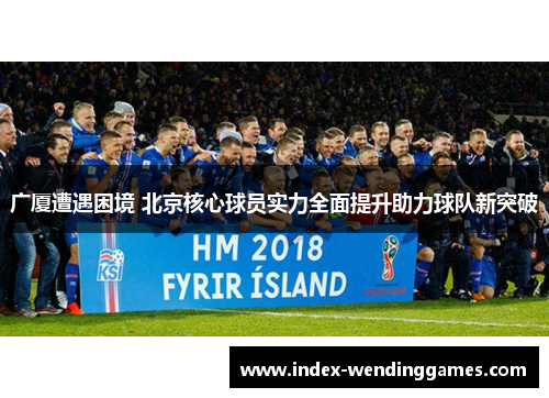 广厦遭遇困境 北京核心球员实力全面提升助力球队新突破