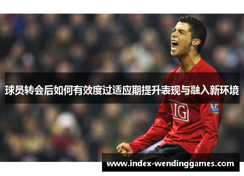 球员转会后如何有效度过适应期提升表现与融入新环境