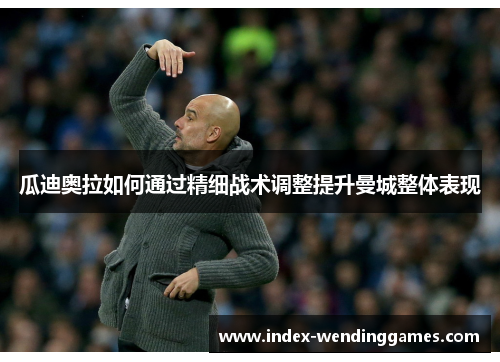 瓜迪奥拉如何通过精细战术调整提升曼城整体表现