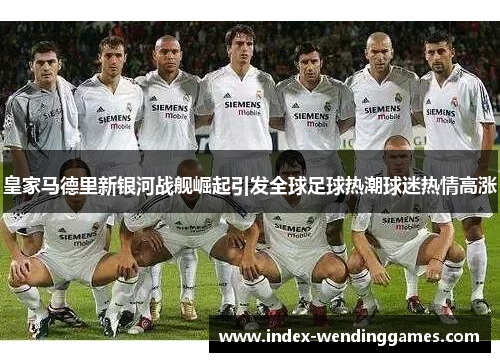 皇家马德里新银河战舰崛起引发全球足球热潮球迷热情高涨