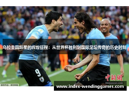 乌拉圭四颗星的辉煌征程：从世界杯胜利到国际足坛传奇的历史时刻