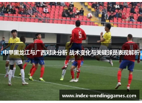 中甲黑龙江与广西对决分析 战术变化与关键球员表现解析