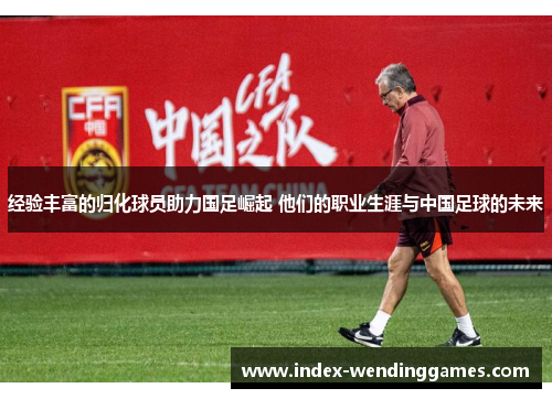 经验丰富的归化球员助力国足崛起 他们的职业生涯与中国足球的未来