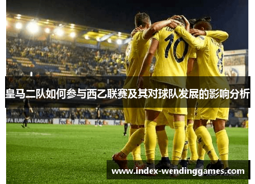 皇马二队如何参与西乙联赛及其对球队发展的影响分析