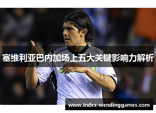 塞维利亚巴内加场上五大关键影响力解析