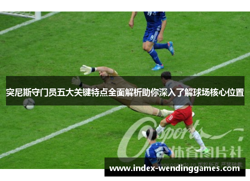 突尼斯守门员五大关键特点全面解析助你深入了解球场核心位置