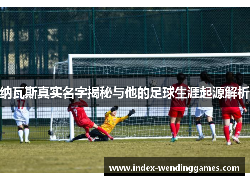 纳瓦斯真实名字揭秘与他的足球生涯起源解析