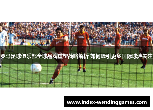 罗马足球俱乐部全球品牌重塑战略解析 如何吸引更多国际球迷关注