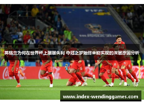 英格兰为何在世界杯上屡屡失利 夺冠之梦始终未能实现的深层原因分析