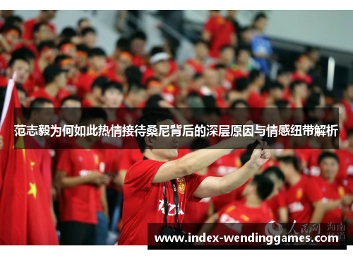 范志毅为何如此热情接待桑尼背后的深层原因与情感纽带解析