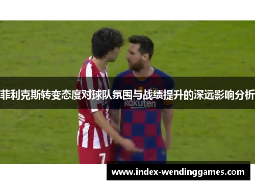 菲利克斯转变态度对球队氛围与战绩提升的深远影响分析