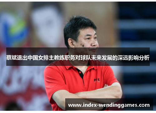 蔡斌退出中国女排主教练职务对球队未来发展的深远影响分析