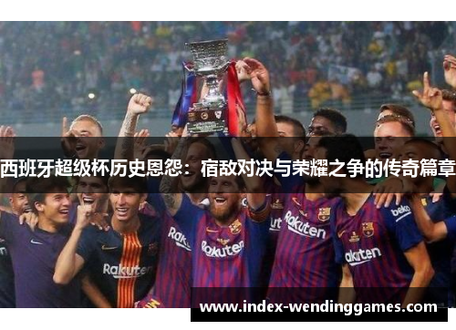 西班牙超级杯历史恩怨：宿敌对决与荣耀之争的传奇篇章