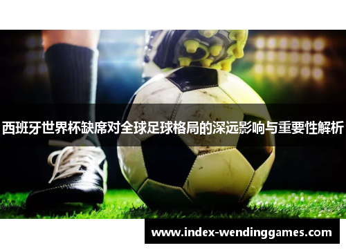 西班牙世界杯缺席对全球足球格局的深远影响与重要性解析