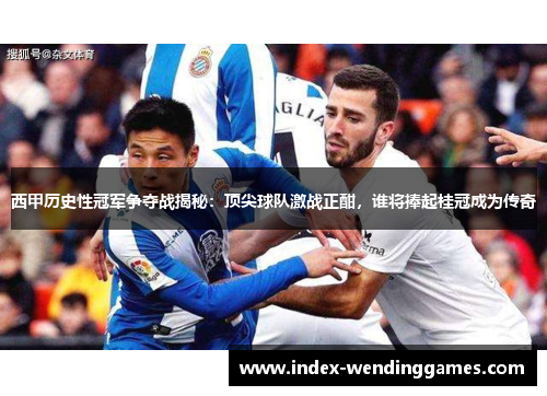 西甲历史性冠军争夺战揭秘:顶尖球队激战正酣,谁将捧起桂冠成为传奇 西甲历史性冠军争夺战揭秘:顶尖球队激战正酣,谁将捧起桂冠成为传奇