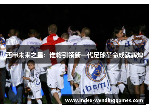 西甲未来之星:谁将引领新一代足球革命成就辉煌 西甲未来之星:谁将引领新一代足球革命成就辉煌