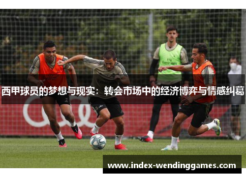 西甲球员的梦想与现实:转会市场中的经济博弈与情感纠葛 西甲球员的梦想与现实:转会市场中的经济博弈与情感纠葛