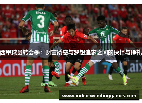 西甲球员转会季:财富诱惑与梦想追求之间的抉择与挣扎 西甲球员转会季:财富诱惑与梦想追求之间的抉择与挣扎