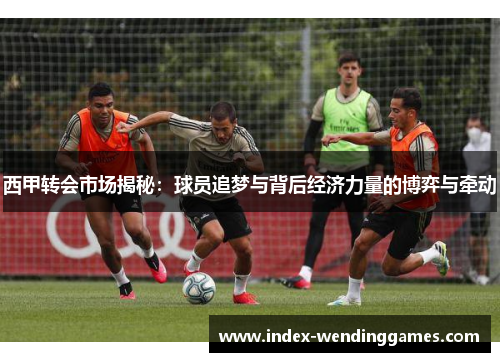西甲转会市场揭秘:球员追梦与背后经济力量的博弈与牵动 西甲转会市场揭秘:球员追梦与背后经济力量的博弈与牵动